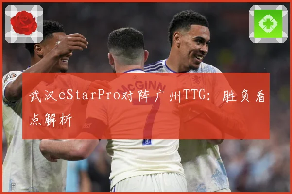 武汉eStarPro对阵广州TTG：胜负看点解析