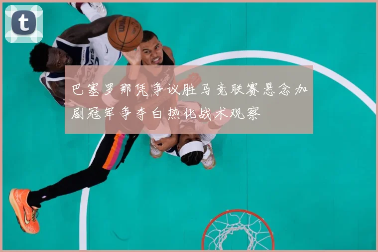 巴塞罗那凭争议胜马竞联赛悬念加剧冠军争夺白热化战术观察