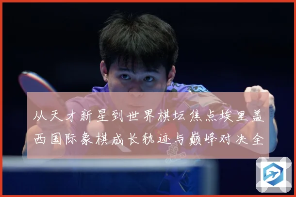 从天才新星到世界棋坛焦点埃里盖西国际象棋成长轨迹与巅峰对决全解析