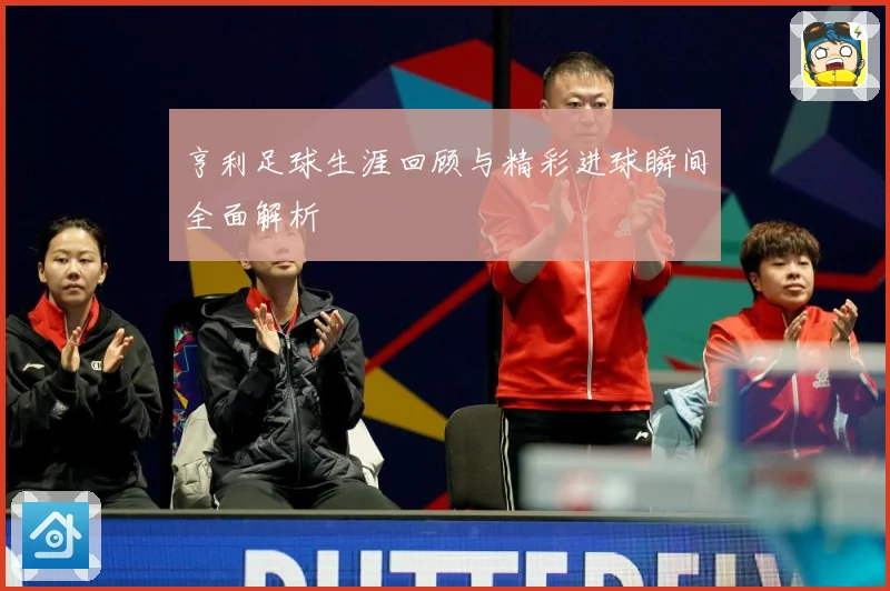 亨利足球生涯回顾与精彩进球瞬间全面解析