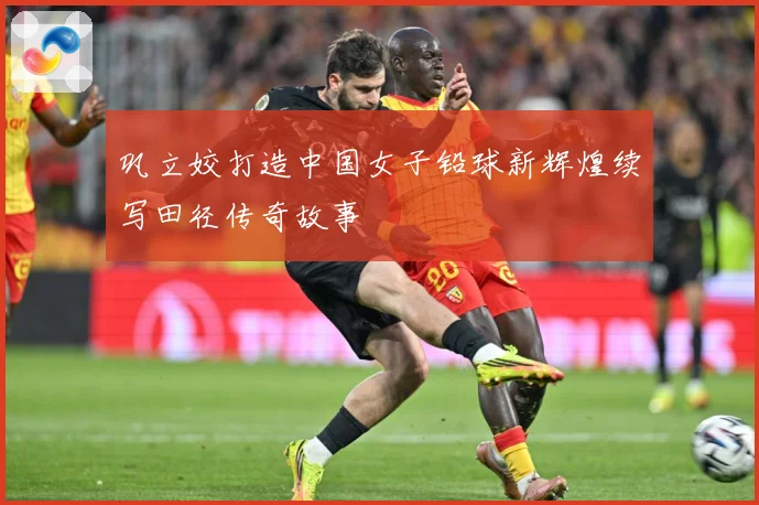 巩立姣打造中国女子铅球新辉煌续写田径传奇故事