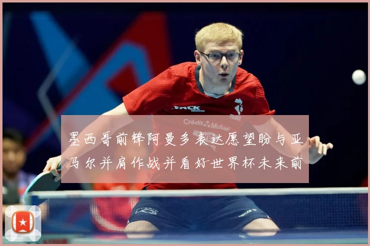墨西哥前锋阿曼多表达愿望盼与亚马尔并肩作战并看好世界杯未来前战术观察
