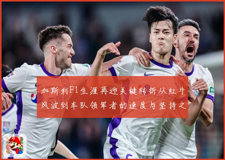 加斯利F1生涯再迎关键转折从红牛风波到车队领军者的速度与坚持之路