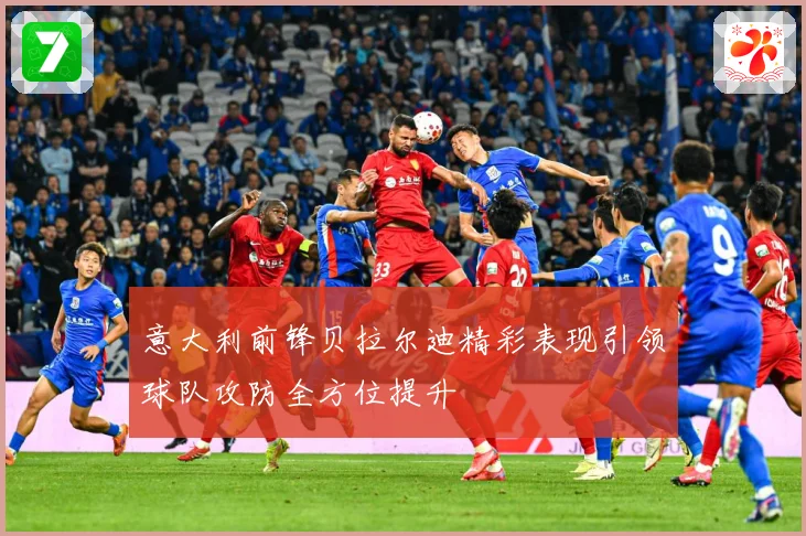 意大利前锋贝拉尔迪精彩表现引领球队攻防全方位提升
