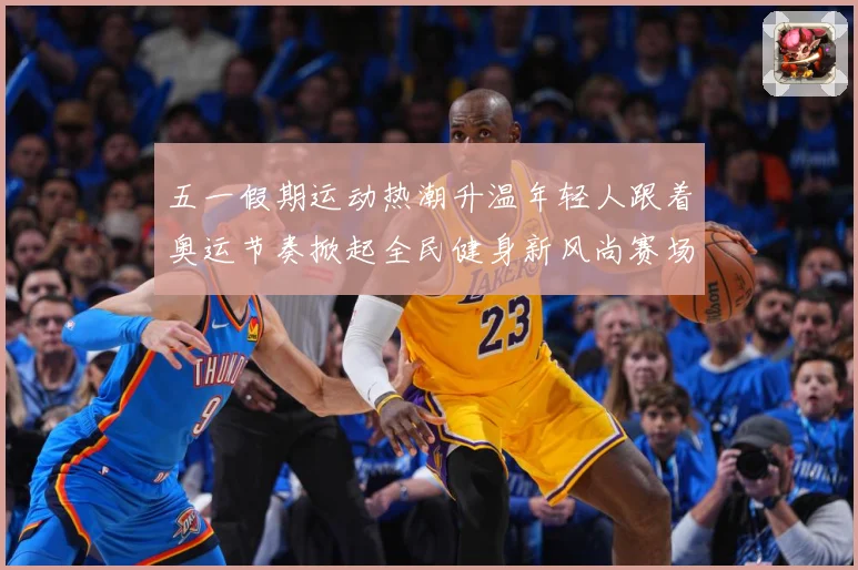 五一假期运动热潮升温年轻人跟着奥运节奏掀起全民健身新风尚赛场复盘