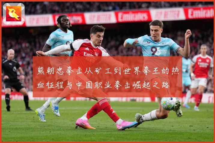 熊朝忠拳击从矿工到世界拳王的热血征程与中国职业拳击崛起之路