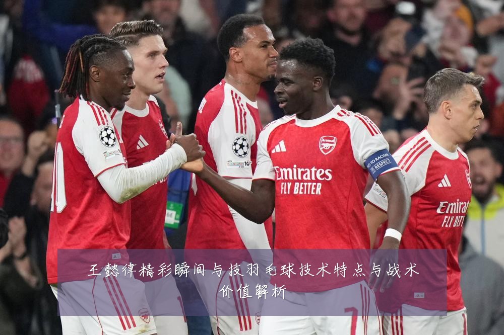 王懿律精彩瞬间与技羽毛球技术特点与战术价值解析